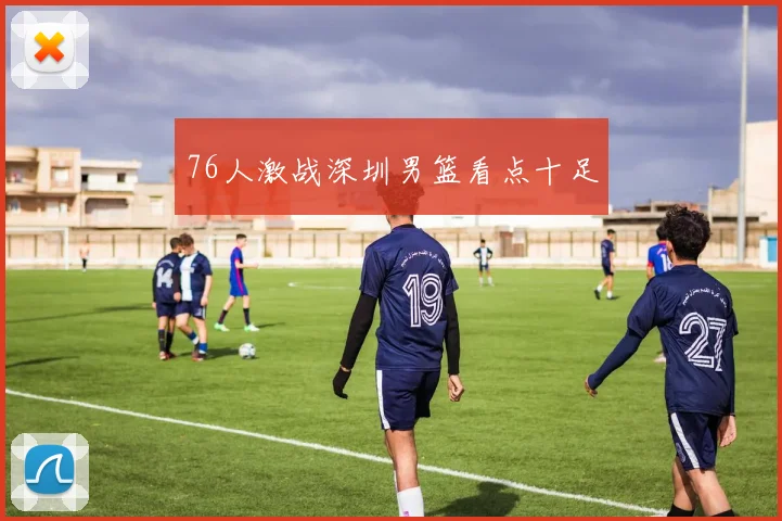 76人激战深圳男篮看点十足