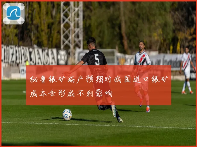 秘鲁银矿减产预期对我国进口银矿成本会形成不利影响