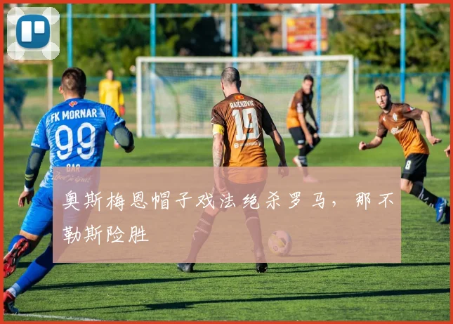 奥斯梅恩帽子戏法绝杀罗马，那不勒斯险胜