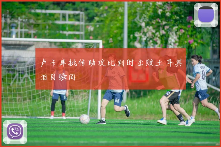 卢卡库挑传助攻比利时击败土耳其泪目瞬间