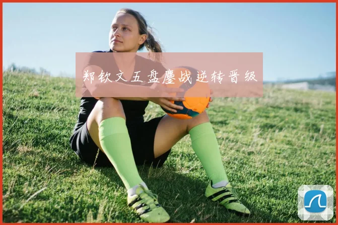 郑钦文五盘鏖战逆转晋级
