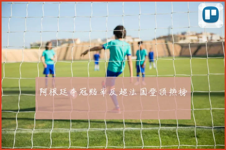阿根廷夺冠赔率反超法国登顶热榜