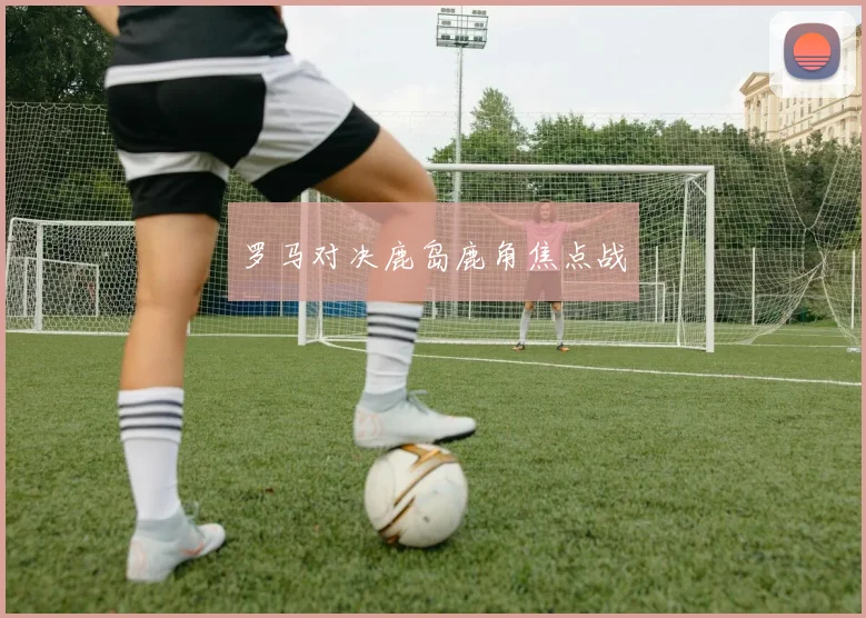 罗马对决鹿岛鹿角焦点战