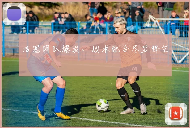 活塞团队爆发，战术配合尽显锋芒