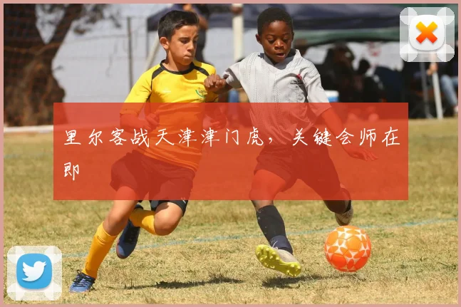 里尔客战天津津门虎，关键会师在即