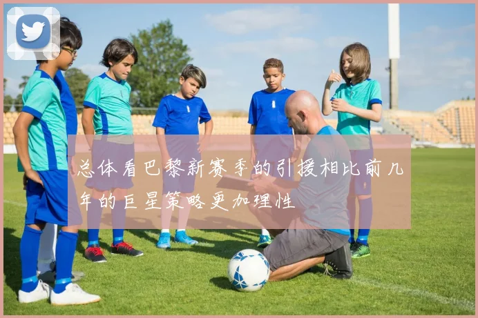 总体看巴黎新赛季的引援相比前几年的巨星策略更加理性