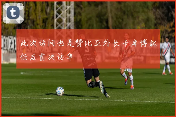 此次访问也是赞比亚外长卡库博就任后首次访华