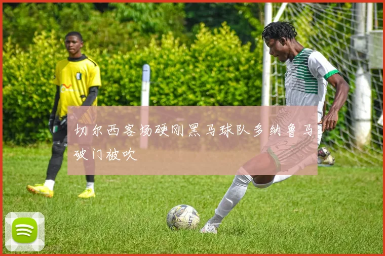 切尔西客场硬刚黑马球队多纳鲁马破门被吹