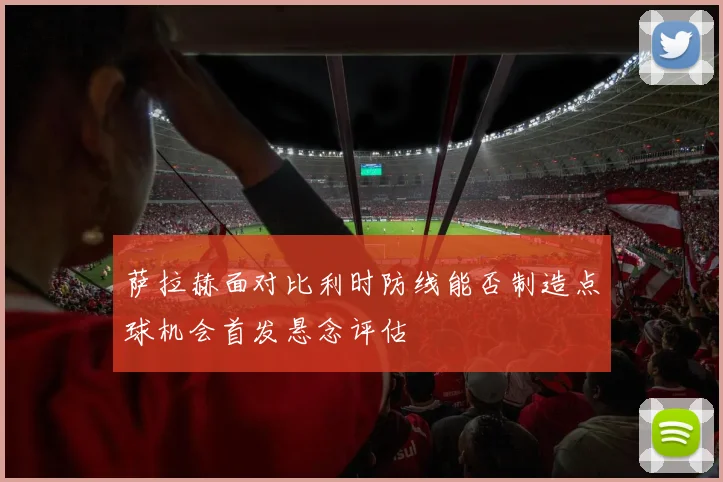 萨拉赫面对比利时防线能否制造点球机会首发悬念评估