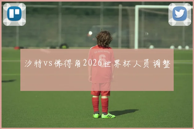 沙特vs佛得角2026世界杯人员调整