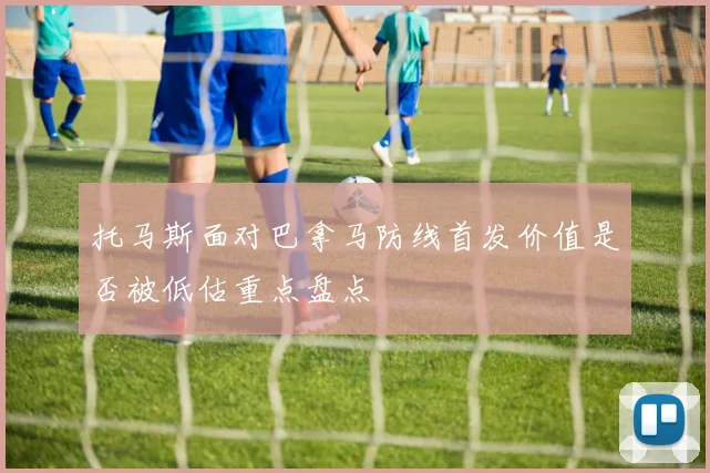 托马斯面对巴拿马防线首发价值是否被低估重点盘点
