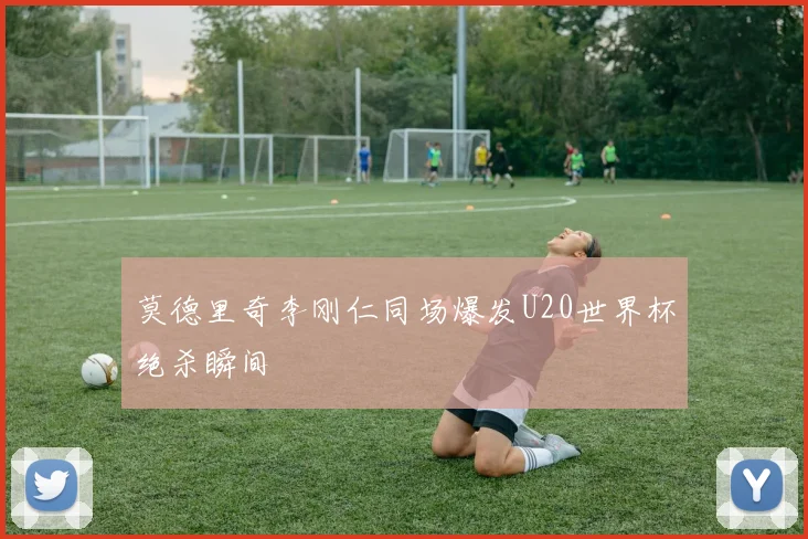 莫德里奇李刚仁同场爆发U20世界杯绝杀瞬间