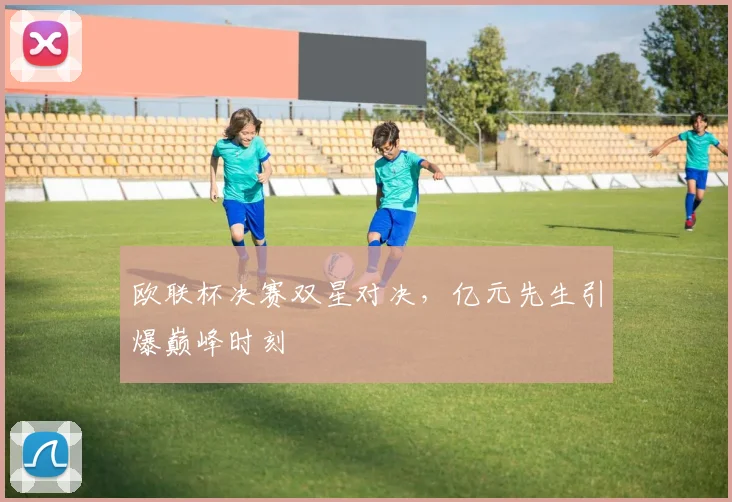 欧联杯决赛双星对决，亿元先生引爆巅峰时刻