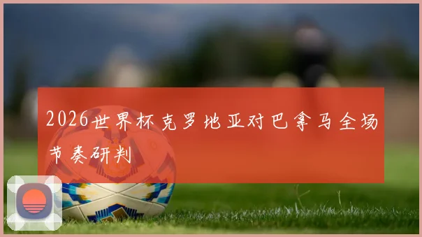 2026世界杯克罗地亚对巴拿马全场节奏研判