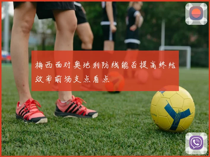 梅西面对奥地利防线能否提高终结效率前场支点看点