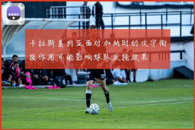 卡拉斯基利亚面对加纳时的攻守衔接作用可能影响球队反抢效果