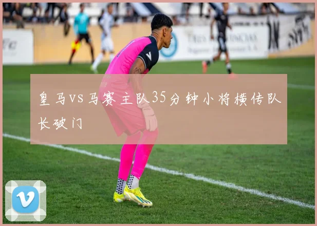 皇马vs马赛主队35分钟小将横传队长破门