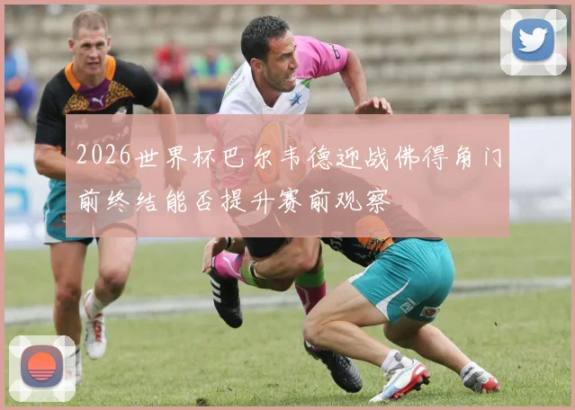 2026世界杯巴尔韦德迎战佛得角门前终结能否提升赛前观察
