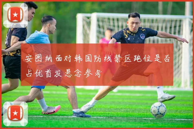 安图纳面对韩国防线禁区跑位是否占优首发悬念参考