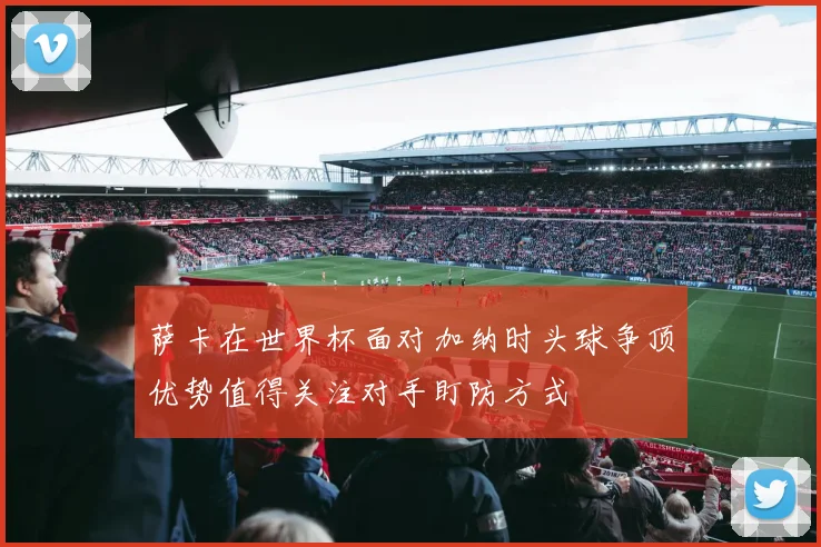 萨卡在世界杯面对加纳时头球争顶优势值得关注对手盯防方式