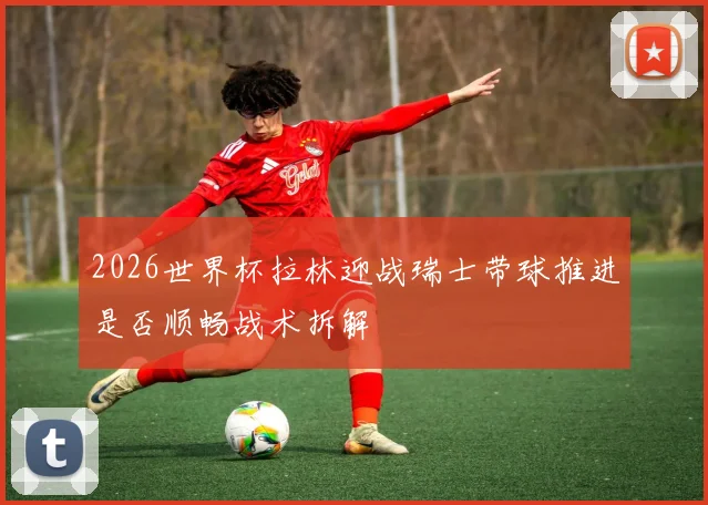 2026世界杯拉林迎战瑞士带球推进是否顺畅战术拆解