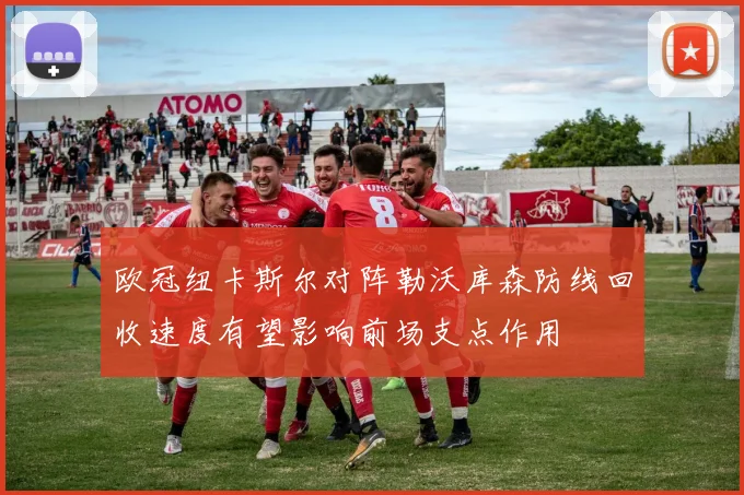 欧冠纽卡斯尔对阵勒沃库森防线回收速度有望影响前场支点作用