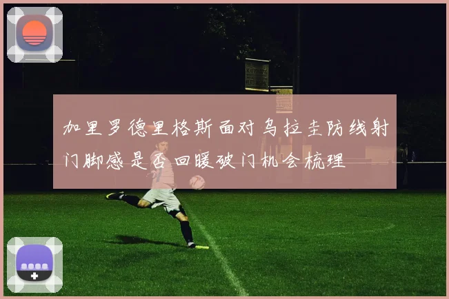 加里罗德里格斯面对乌拉圭防线射门脚感是否回暖破门机会梳理