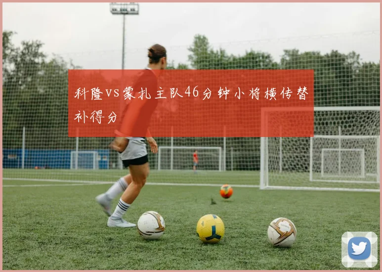 科隆vs蒙扎主队46分钟小将横传替补得分