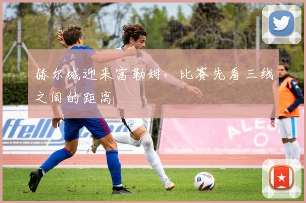 赫尔城迎来富勒姆，比赛先看三线之间的距离