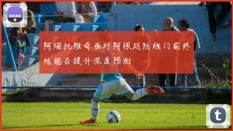 阿瑙托维奇面对阿根廷防线门前终结能否提升深度预测