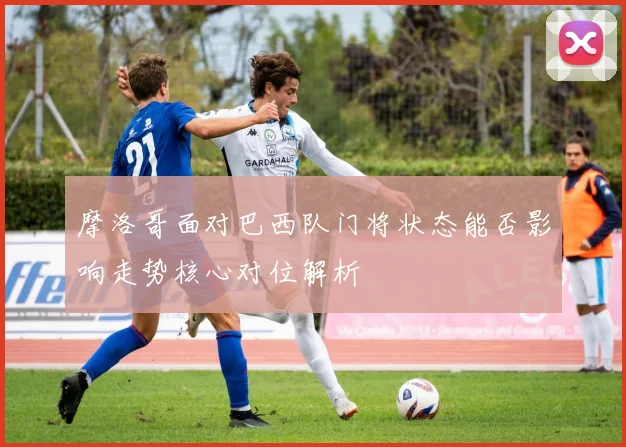 摩洛哥面对巴西队门将状态能否影响走势核心对位解析