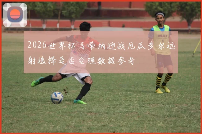2026世界杯马蒂纳迎战厄瓜多尔远射选择是否合理数据参考