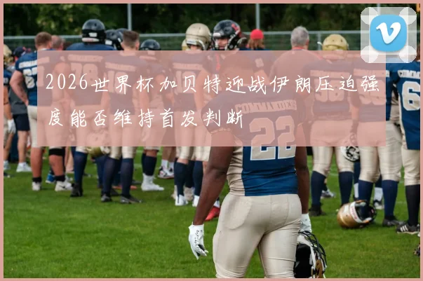 2026世界杯加贝特迎战伊朗压迫强度能否维持首发判断