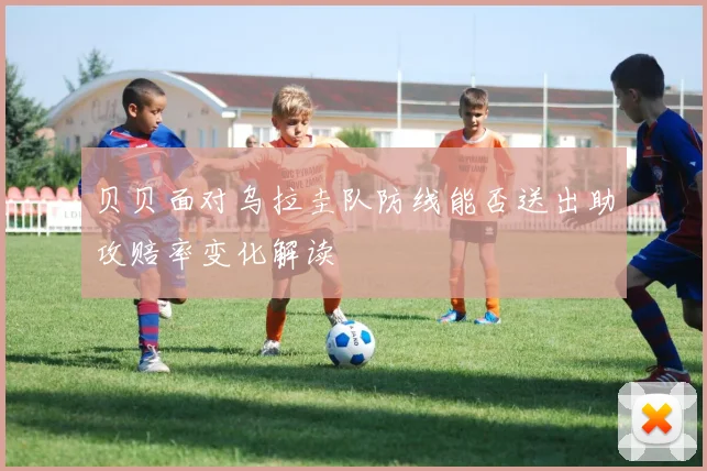 贝贝面对乌拉圭队防线能否送出助攻赔率变化解读