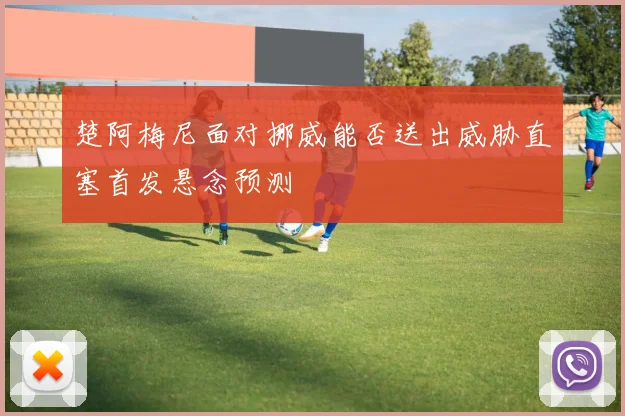 楚阿梅尼面对挪威能否送出威胁直塞首发悬念预测