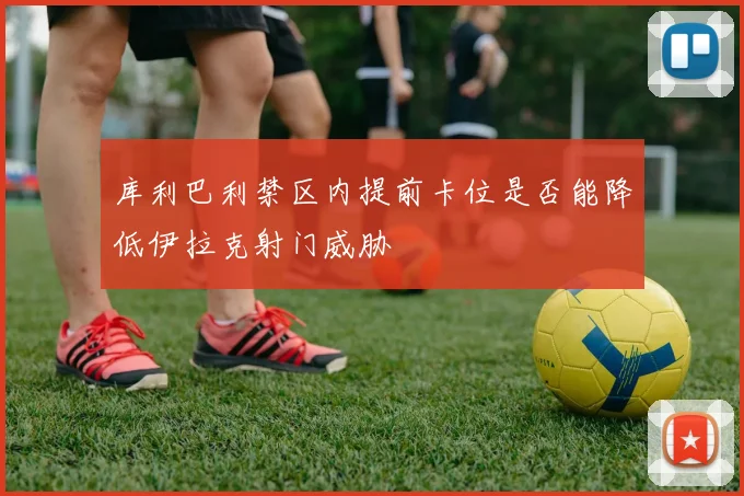 库利巴利禁区内提前卡位是否能降低伊拉克射门威胁