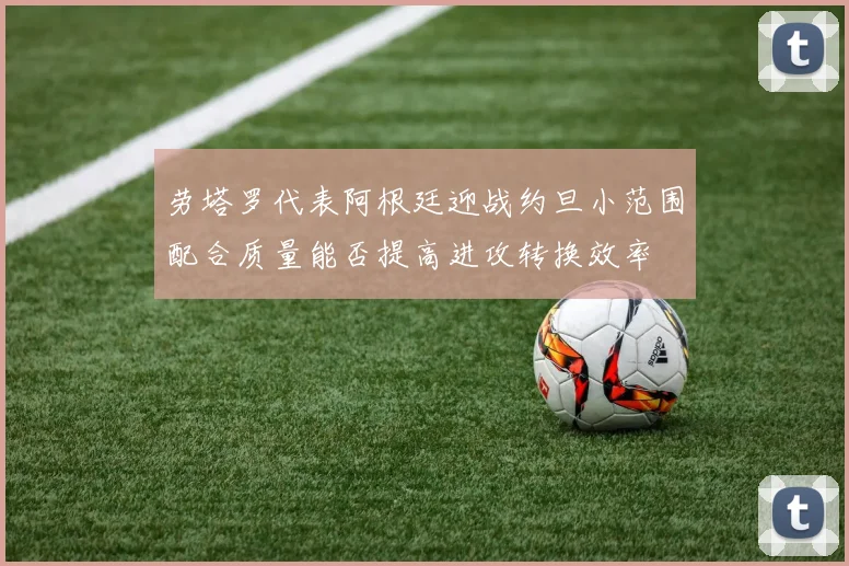 劳塔罗代表阿根廷迎战约旦小范围配合质量能否提高进攻转换效率