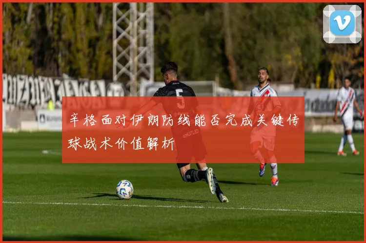 辛格面对伊朗防线能否完成关键传球战术价值解析