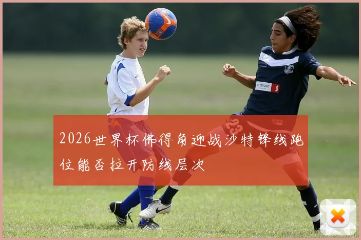 2026世界杯佛得角迎战沙特锋线跑位能否拉开防线层次