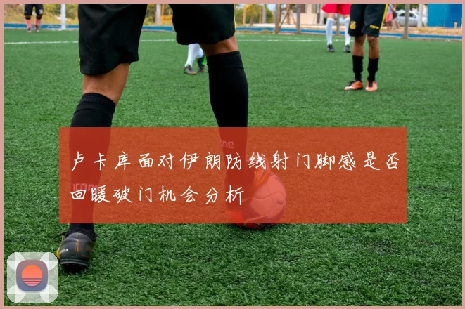 卢卡库面对伊朗防线射门脚感是否回暖破门机会分析